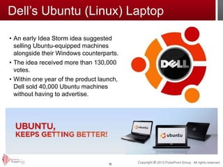 Dell’s Ubuntu (Linux) Laptop

• An early Idea Storm idea suggested
  selling Ubuntu-equipped machines
  alongside their Windows counterparts.
• The idea received more than 130,000
  votes.
• Within one year of the product launch,
  Dell sold 40,000 Ubuntu machines
  without having to advertise.




                                    10
                                           Copyright © 2012 PulsePoint Group. All rights reserved.
 