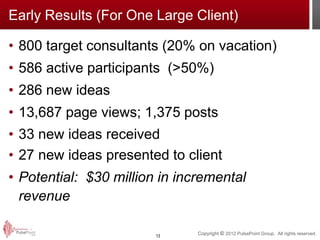 Early Results (For One Large Client)

• 800 target consultants (20% on vacation)
• 586 active participants (>50%)
• 286 new ideas
• 13,687 page views; 1,375 posts
• 33 new ideas received
• 27 new ideas presented to client
• Potential: $30 million in incremental
  revenue

                        13
                               Copyright © 2012 PulsePoint Group. All rights reserved.
 