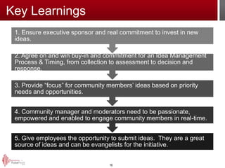 Key Learnings
 1. Ensure executive sponsor and real commitment to invest in new
 ideas.

 2. Agree on and win buy-in and commitment for an Idea Management
 Process & Timing, from collection to assessment to decision and
 response.

 3. Provide “focus” for community members’ ideas based on priority
 needs and opportunities.


 4. Community manager and moderators need to be passionate,
 empowered and enabled to engage community members in real-time.


 5. Give employees the opportunity to submit ideas. They are a great
 source of ideas and can be evangelists for the initiative.


                                  16
 