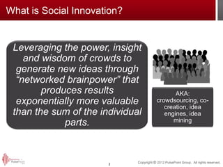 What is Social Innovation?


 Leveraging the power, insight
    and wisdom of crowds to
  generate new ideas through
  “networked brainpower” that
        produces results                         AKA:
  exponentially more valuable             crowdsourcing, co-
                                             creation, idea
 than the sum of the individual              engines, idea
                                                mining
             parts.



                       2
                              Copyright © 2012 PulsePoint Group. All rights reserved.
 