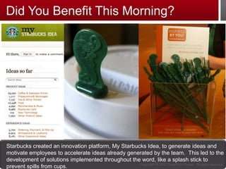 Did You Benefit This Morning?




Starbucks created an innovation platform, My Starbucks Idea, to generate ideas and
motivate employees to accelerate ideas already generated by the team. This led to the
development of solutions implemented throughout the word, like a splash stick to
                                                    Copyright © 2012 PulsePoint Group. All rights reserved.
prevent spills from cups.                3
 