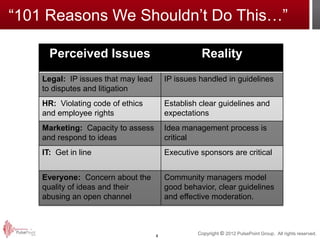 “101 Reasons We Shouldn’t Do This…”

      Perceived Issues                             Reality
    Legal: IP issues that may lead       IP issues handled in guidelines
    to disputes and litigation
    HR: Violating code of ethics         Establish clear guidelines and
    and employee rights                  expectations
    Marketing: Capacity to assess        Idea management process is
    and respond to ideas                 critical
    IT: Get in line                      Executive sponsors are critical


    Everyone: Concern about the          Community managers model
    quality of ideas and their           good behavior, clear guidelines
    abusing an open channel              and effective moderation.



                                     4
                                                  Copyright © 2012 PulsePoint Group. All rights reserved.
 