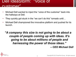 Dell IdeaStorm: “Voice of
customer”
• Michael Dell wanted to inject the “voice of the customer” back into
  the hallways at Dell.
• They quickly got stuck in the “we can’t do this” tornado until…
• Michael Dell championed the innovative platform and pushed for its
  launch.


  “A company this size is not going to be about a
     couple of people coming up with ideas. It’s
      going to be about millions of people and
       harnessing the power of those ideas.”
                                                   – CEO Michael Dell


                                   7
                                             Copyright © 2012 PulsePoint Group. All rights reserved.
 
