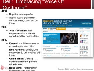 Dell: Embracing “Voice Of
 Customer”
2005
   – Register, create profile
   – Submit ideas, promote or
     demote ideas, comment on
     ideas
2009
   – Storm Sessions: Dell
     employees can share an
     opportunity that needs ideas
2012
   – Extensions: Allows users to
     expand a proposed idea
   – Idea Partners: Identify Dell
     employees to get involved with
     ideas
   – Gamification: Gaming
     elements added to provide
     added value
   – Rock stars: Treat program            Copyright © 2012 PulsePoint Group. All rights reserved.
                                      8
 