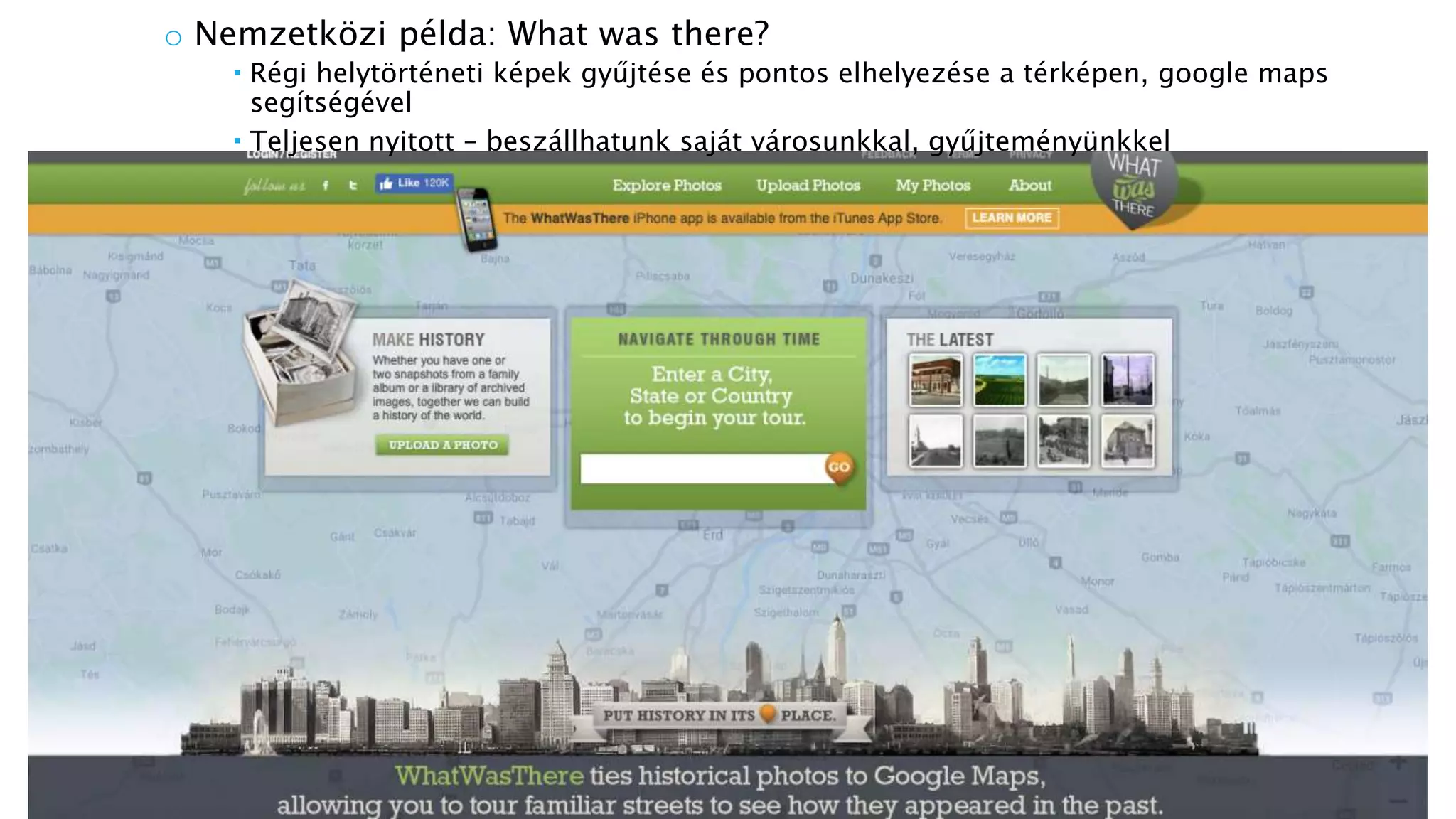 o Nemzetközi példa: What was there?
 Régi helytörténeti képek gyűjtése és pontos elhelyezése a térképen, google maps
segítségével
 Teljesen nyitott – beszállhatunk saját városunkkal, gyűjteményünkkel
 