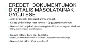 EREDETI DOKUMENTUMOK
DIGITÁLIS MÁSOLATAINAK
GYŰJTÉSE
o Amit gyűjtenek: digitalizált archív anyagok
o Létező gyűjteményt lehet növelni – új gyűjteményt indítani
o Nemzetközi projektekben való együttműködésre nagyon alkalmas
• Előny: nem kell saját oldalt készíteni
o Magyar példák: Fortepan, Topotéka
 Nyitott, de nem feltöltéssel használható – a gyűjteménygazda válogat
o Nemzetközi példa: What was there?
 