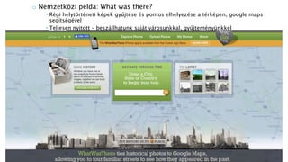 o Nemzetközi példa: What was there?
 Régi helytörténeti képek gyűjtése és pontos elhelyezése a térképen, google maps
segítségével
 Teljesen nyitott – beszállhatunk saját városunkkal, gyűjteményünkkel
 