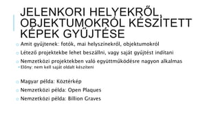 JELENKORI HELYEKRŐL,
OBJEKTUMOKRÓL KÉSZÍTETT
KÉPEK GYŰJTÉSE
o Amit gyűjtenek: fotók, mai helyszínekről, objektumokról
o Létező projektekbe lehet beszállni, vagy saját gyűjtést indítani
o Nemzetközi projektekben való együttműködésre nagyon alkalmas
• Előny: nem kell saját oldalt készíteni
o Magyar példa: Köztérkép
o Nemzetközi példa: Open Plaques
o Nemzetközi példa: Billion Graves
 