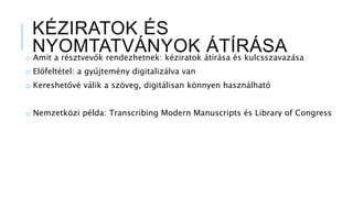 KÉZIRATOK ÉS
NYOMTATVÁNYOK ÁTÍRÁSAo Amit a résztvevők rendezhetnek: kéziratok átírása és kulcsszavazása
o Előfeltétel: a gyűjtemény digitalizálva van
o Kereshetővé válik a szöveg, digitálisan könnyen használható
o Nemzetközi példa: Transcribing Modern Manuscripts és Library of Congress
 