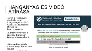 HANGANYAG ÉS VIDEÓ
ÁTÍRÁSA
o Amit a résztvevők
rendezhetnek:
hanganyagok és VHS
kazetták szövegének
átírása és
kulcsszavazása
o Kereshetővé válik a
szöveg, digitálisan
könnyen használható
o Nemzetközi példa:
Community Oral History
Project
 
