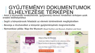 GYŰJTEMÉNYI DOKUMENTUMOK
ELHELYEZÉSE TÉRKÉPENo Amit a résztvevők rendezhetnek: gyűjtemény elemeit rendelheti térképen azok
eredeti lelőhelyeikhez
o Segíti a könyvtárosok feladatát az elemek történetének megfejtésében
o Bevonja a résztvevőket a könyvtár gyűjteményének megismerésébe
o Nemzetközi példa: Map the Museum (Royal Pavillion and Museum, Brighton and Hove)
 