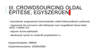 III. CROWDSOURCING OLDAL
ÉPÍTÉSE, EGYSZERŰEN
o közvetlenül, programozói közreműködés nélkül felhasználható szoftverek
o ingyenesek (ha szerveren való elhelyezés nem megoldható házon belül,
akkor 15dollár/év)
o teljesen testreszabhatóak
o alkalmasak nyitott és moderált projektekhez is
Gyűjteményépítés: OMEKA
Gyűjteményrendezés: ZOONIVERSE
 