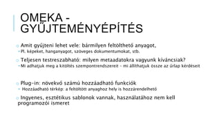 OMEKA -
GYŰJTEMÉNYÉPÍTÉS
o Amit gyűjteni lehet vele: bármilyen feltölthető anyagot,
• Pl. képeket, hanganyagot, szöveges dokumentumokat, stb.
o Teljesen testreszabható: milyen metaadatokra vagyunk kíváncsiak?
• Mi adhatjuk meg a kitöltés szempontrendszereit – mi állíthatjuk össze az űrlap kérdéseit
o Plug-in: növekvő számú hozzáadható funkciók
• Hozzáadható térkép: a feltöltött anyaghoz hely is hozzárendelhető
o Ingyenes, esztétikus sablonok vannak, használatához nem kell
programozói ismeret
 