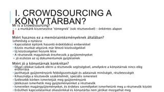 I. CROWDSOURCING A
KÖNYVTÁRBAN?Mi is a crowdsourcing?
• = a munkánk kiszervezése ’tömegnek’ (sok résztvevővel) – önkéntes alapon
Miért hasznos ez a memóriaintézményeknek általában?
Lehetőség a nyitásra:
• Kapcsolatot építünk hasonló érdeklődésű emberekkel
• Közös munkát végzünk már létező közösségekkel
• Új közösségeket hozunk létre
• A résztvevők magukénak érezhessék a gyűjteményeket
+ jó eszköze az új dokumentumok gyűjtésének
Miért jó a könyvtárnak konkrétan?
• Olyan célokat tudunk elérni a résztvevők segítségével, amelyekre a könyvtárnak nincs elég
erőforrása
• Javíthatjuk gyűjteményünk feldolgozottságát és adatainak minőségét, részletességét
• Kihasználja a résztvevők szakértelmét, speciális ismereteit
• Szélesebb körben ismertetjük meg gyűjteményünk
• Játékosan ismerhetik meg gyűjteményeinket a résztvevők
• Ismeretlen magángyűjteményeket, és érdekes személyeket ismerhetünk meg a résztvevők között
• Erősítheti kapcsolatainkat olvasóinkkal és könyvtárba nem járókat mozgathat meg
 