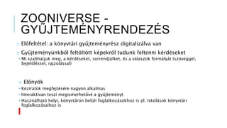 ZOONIVERSE -
GYŰJTEMÉNYRENDEZÉS
o Előfeltétel: a könyvtári gyűjteményrész digitalizálva van
o Gyűjteményünkből feltöltött képekről tudunk feltenni kérdéseket
• Mi szabhatjuk meg, a kérdéseket, sorrendjülket, és a válaszok formályát (szöveggel,
bejelöléssel, rajzolással)
o Előnyök
• Kéziratok megfejtésére nagyon alkalmas
• Interaktívan teszi megismerhetővé a gyűjteményt
• Használható helyi, könyvtáron belüli foglalkozásokhoz is pl. Iskolások könyvtári
foglalkozásaihoz is
 