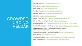 CROWDSO
URCING
PÉLDÁK
Ancient Lives https://www.ancientlives.org/#/
Billion Graves https://hu.billiongraves.com/
Book Traces http://www.booktraces.org/
First Day Project https://www.firstdaysproject.org/
Heritage Reuse http://crowdsourcingheritage.net/
Köztérkép https://www.kozterkep.hu/
Letters 1916-1923 http://letters1916.maynoothuniversity.ie/
Library of Congress: By the People https://crowd.loc.gov/
Map the Museum http://mapthemuseum.org.uk/#14.00/50.8300/-0.1400
New York Public Library: Building Inspector http://buildinginspector.nypl.org/
New York Public Library: Communit Oral History Project
http://oralhistory.nypl.org/
New York Public Library: What’s on the Menu? http://menus.nypl.org/
Open Plaques http://openplaques.org/
Shakespeare’s World https://www.shakespearesworld.org/#/transcribe
What was there? http://www.whatwasthere.com/default.aspx
 