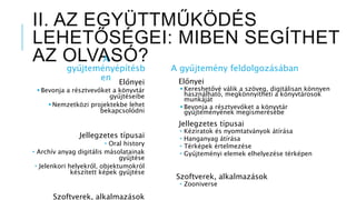 II. AZ EGYÜTTMŰKÖDÉS
LEHETŐSÉGEI: MIBEN SEGÍTHET
AZ OLVASÓ?A
gyűjteményépítésb
en Előnyei
 Bevonja a résztvevőket a könyvtár
gyűjtéseibe
 Nemzetközi projektekbe lehet
bekapcsolódni
Jellegzetes típusai
 Oral history
 Archív anyag digitális másolatainak
gyűjtése
 Jelenkori helyekről, objektumokról
készített képek gyűjtése
Szoftverek, alkalmazások
A gyűjtemény feldolgozásában
Előnyei
 Kereshetővé válik a szöveg, digitálisan könnyen
használható, megkönnyítheti a könyvtárosok
munkáját
 Bevonja a résztvevőket a könyvtár
gyűjteményének megismerésébe
Jellegzetes típusai
 Kéziratok és nyomtatványok átírása
 Hanganyag átírása
 Térképek értelmezése
 Gyűjteményi elemek elhelyezése térképen
Szoftverek, alkalmazások
 Zooniverse
 