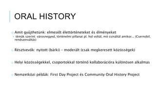 ORAL HISTORY
o Amit gyűjthetünk: elmesélt élettörténeteket és élményeket
• témák szerint: városnegyed, történelmi pillanat pl. hol voltál, mit csináltál amikor... (Csernobil,
rendszerváltás)
o Résztvevők: nyitott (bárki) – moderált (csak megkeresett közösségek)
o Helyi közösségekkel, csoportokkal történő kollaborációra különösen alkalmas
o Nemzetközi példák: First Day Project és Community Oral History Project
 