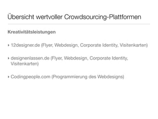 Übersicht wertvoller Crowdsourcing-Plattformen

Kreativitätsleistungen

‣ 12designer.de (Flyer, Webdesign, Corporate Identity, Visitenkarten)

‣ designenlassen.de (Flyer, Webdesign, Corporate Identity,
  Visitenkarten)

‣ Codingpeople.com (Programmierung des Webdesigns)
 