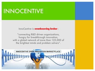 INNOCENTIVE InnoCentive is  crowdsourcing broker  : “ connecting R&D driven organizations,  hungry for breakthrough innovation,  with a global network of more than 125,000 of  the brightest minds and problem solvers”.  