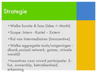 Strategie Welke functie & fase (Idee -> Markt) Scope: Intern - Kartel – Extern Rol van Intermediairen (Innocentive) Welke aggregatie tools/omgevingen : dbank,sociaal netwerk, games, virtuele wereld) Incentives voor crowd participatie: $ - fun, ownership, betrokkenheid, erkenning 