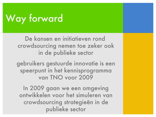 Way forward De kansen en initiatieven rond  crowdsourcing nemen toe zeker ook in de publieke sector gebruikers gestuurde innovatie is een speerpunt in het kennisprogramma van TNO voor 2009 In 2009 gaan we een omgeving ontwikkelen voor het simuleren van crowdsourcing strategieën in de publieke sector 