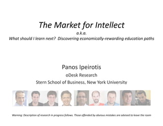 The Market for Intellect
                                     a.k.a.
What should I learn next?  Discovering economically‐rewarding education paths




                                           Panos Ipeirotis
                                    oDesk Research 
                     Stern School of Business, New York University




 Warning: Description of research in progress follows. Those offended by obvious mistakes are advised to leave the room
 