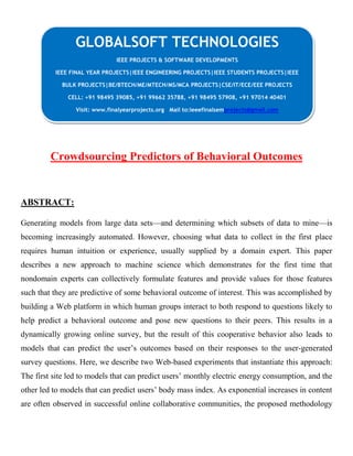 Crowdsourcing Predictors of Behavioral Outcomes
ABSTRACT:
Generating models from large data sets—and determining which subsets of data to mine—is
becoming increasingly automated. However, choosing what data to collect in the first place
requires human intuition or experience, usually supplied by a domain expert. This paper
describes a new approach to machine science which demonstrates for the first time that
nondomain experts can collectively formulate features and provide values for those features
such that they are predictive of some behavioral outcome of interest. This was accomplished by
building a Web platform in which human groups interact to both respond to questions likely to
help predict a behavioral outcome and pose new questions to their peers. This results in a
dynamically growing online survey, but the result of this cooperative behavior also leads to
models that can predict the user’s outcomes based on their responses to the user-generated
survey questions. Here, we describe two Web-based experiments that instantiate this approach:
The first site led to models that can predict users’ monthly electric energy consumption, and the
other led to models that can predict users’ body mass index. As exponential increases in content
are often observed in successful online collaborative communities, the proposed methodology
GLOBALSOFT TECHNOLOGIES
IEEE PROJECTS & SOFTWARE DEVELOPMENTS
IEEE FINAL YEAR PROJECTS|IEEE ENGINEERING PROJECTS|IEEE STUDENTS PROJECTS|IEEE
BULK PROJECTS|BE/BTECH/ME/MTECH/MS/MCA PROJECTS|CSE/IT/ECE/EEE PROJECTS
CELL: +91 98495 39085, +91 99662 35788, +91 98495 57908, +91 97014 40401
Visit: www.finalyearprojects.org Mail to:ieeefinalsemprojects@gmail.com
 