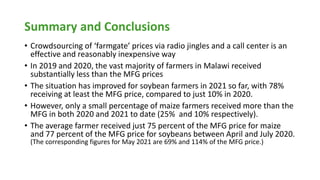 Summary and Conclusions
• Crowdsourcing of ‘farmgate’ prices via radio jingles and a call center is an
effective and reasonably inexpensive way
• In 2019 and 2020, the vast majority of farmers in Malawi received
substantially less than the MFG prices
• The situation has improved for soybean farmers in 2021 so far, with 78%
receiving at least the MFG price, compared to just 10% in 2020.
• However, only a small percentage of maize farmers received more than the
MFG in both 2020 and 2021 to date (25% and 10% respectively).
• The average farmer received just 75 percent of the MFG price for maize
and 77 percent of the MFG price for soybeans between April and July 2020.
(The corresponding figures for May 2021 are 69% and 114% of the MFG price.)
 