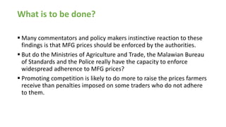 What is to be done?
▪ Many commentators and policy makers instinctive reaction to these
findings is that MFG prices should be enforced by the authorities.
▪ But do the Ministries of Agriculture and Trade, the Malawian Bureau
of Standards and the Police really have the capacity to enforce
widespread adherence to MFG prices?
▪ Promoting competition is likely to do more to raise the prices farmers
receive than penalties imposed on some traders who do not adhere
to them.
 