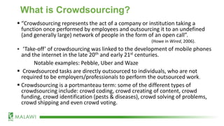 What is Crowdsourcing?
▪ “Crowdsourcing represents the act of a company or institution taking a
function once performed by employees and outsourcing it to an undefined
(and generally large) network of people in the form of an open call”.
(Howe in Wired, 2006).
▪ ‘Take-off’ of crowdsourcing was linked to the development of mobile phones
and the internet in the late 20th and early 21st centuries.
Notable examples: Pebble, Uber and Waze
▪ Crowdsourced tasks are directly outsourced to individuals, who are not
required to be employers/professionals to perform the outsourced work.
▪ Crowdsourcing is a portmanteau term: some of the different types of
crowdsourcing include: crowd coding, crowd creating of content, crowd
funding, crowd identification (pests & diseases), crowd solving of problems,
crowd shipping and even crowd voting.
 