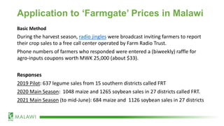 Application to ‘Farmgate’ Prices in Malawi
Basic Method
During the harvest season, radio jingles were broadcast inviting farmers to report
their crop sales to a free call center operated by Farm Radio Trust.
Phone numbers of farmers who responded were entered a (biweekly) raffle for
agro-inputs coupons worth MWK 25,000 (about $33).
Responses
2019 Pilot: 637 legume sales from 15 southern districts called FRT
2020 Main Season: 1048 maize and 1265 soybean sales in 27 districts called FRT.
2021 Main Season (to mid-June): 684 maize and 1126 soybean sales in 27 districts
 