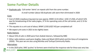 Some Further Details
▪ Duplicate calls: Call center ‘alerts’ on repeat calls from the same number.
A small number (about 50) duplicate calls were then eliminated in 2020
Costs
▪ Cost of 2020 crowdsourcing exercise was approx. MWK 12.8 million (US$ 17,250), of which 52%
was for broadcasting of the radio jingles, 37 % for operating costs of the call center, and 11 % for
coupons
▪ This equates to a unit cost of about, MWK 5,550 (US$7.45) per completed call
▪ We expect unit costs in 2021 to be slightly lower.
Radio Stations
▪ About 55% of calls in 2020 were from Zodiak listeners, followed by MBC
▪ Other radio stations used were Angliba, Gaka and Mzati (2019 pilot) and the Voice of Livingstonia
(2020). This year we are also using Mzimba and Tunfuye Community Radio.
Alternatives
▪ In the 2019 pilot, SMS ‘pushes’ to farmers were tried but the response rate for these was very low.
 
