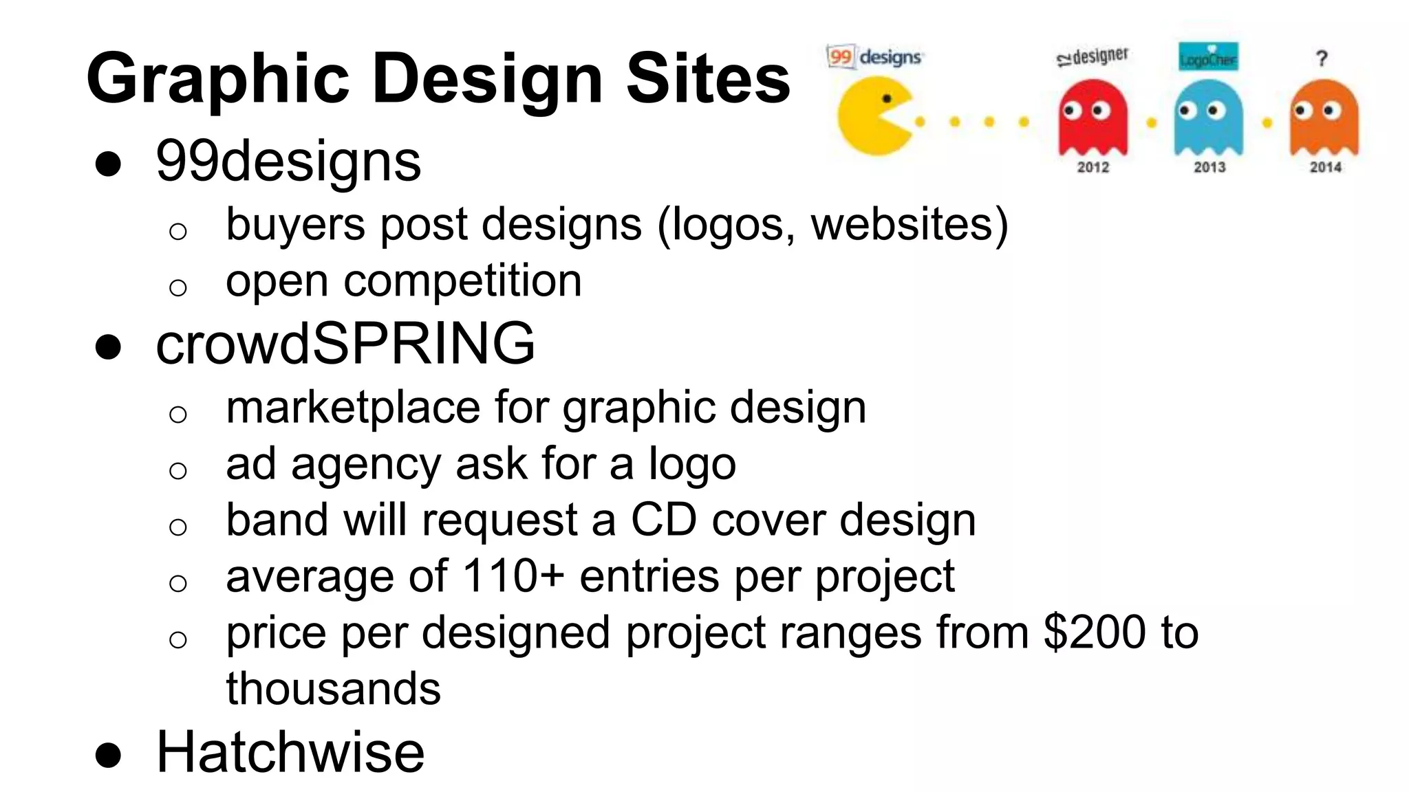 Graphic Design Sites
● 99designs
o buyers post designs (logos, websites)
o open competition
● crowdSPRING
o marketplace for graphic design
o ad agency ask for a logo
o band will request a CD cover design
o average of 110+ entries per project
o price per designed project ranges from $200 to
thousands
● Hatchwise
 