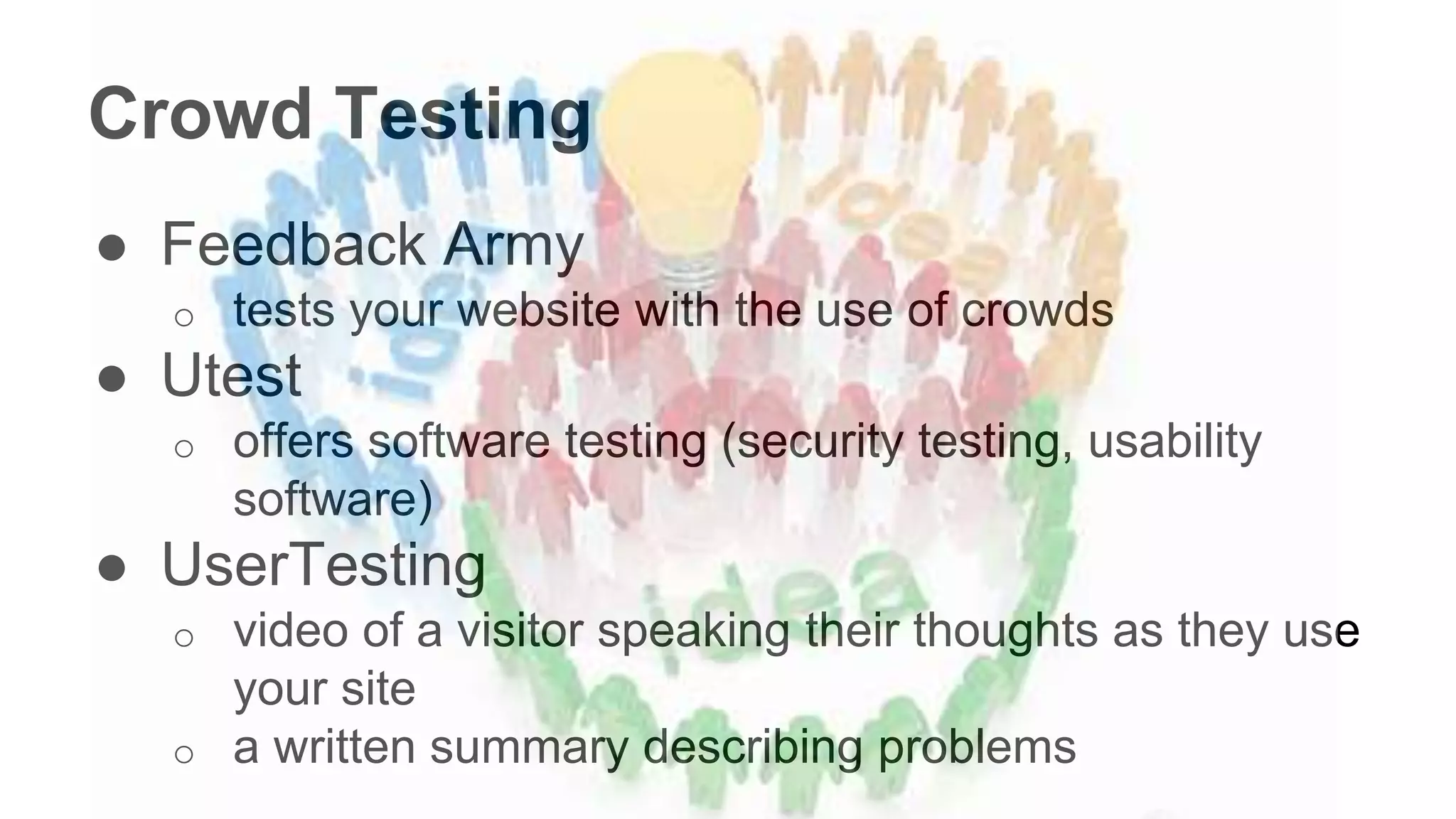 Crowd Testing
● Feedback Army
o tests your website with the use of crowds
● Utest
o offers software testing (security testing, usability
software)
● UserTesting
o video of a visitor speaking their thoughts as they use
your site
o a written summary describing problems
 