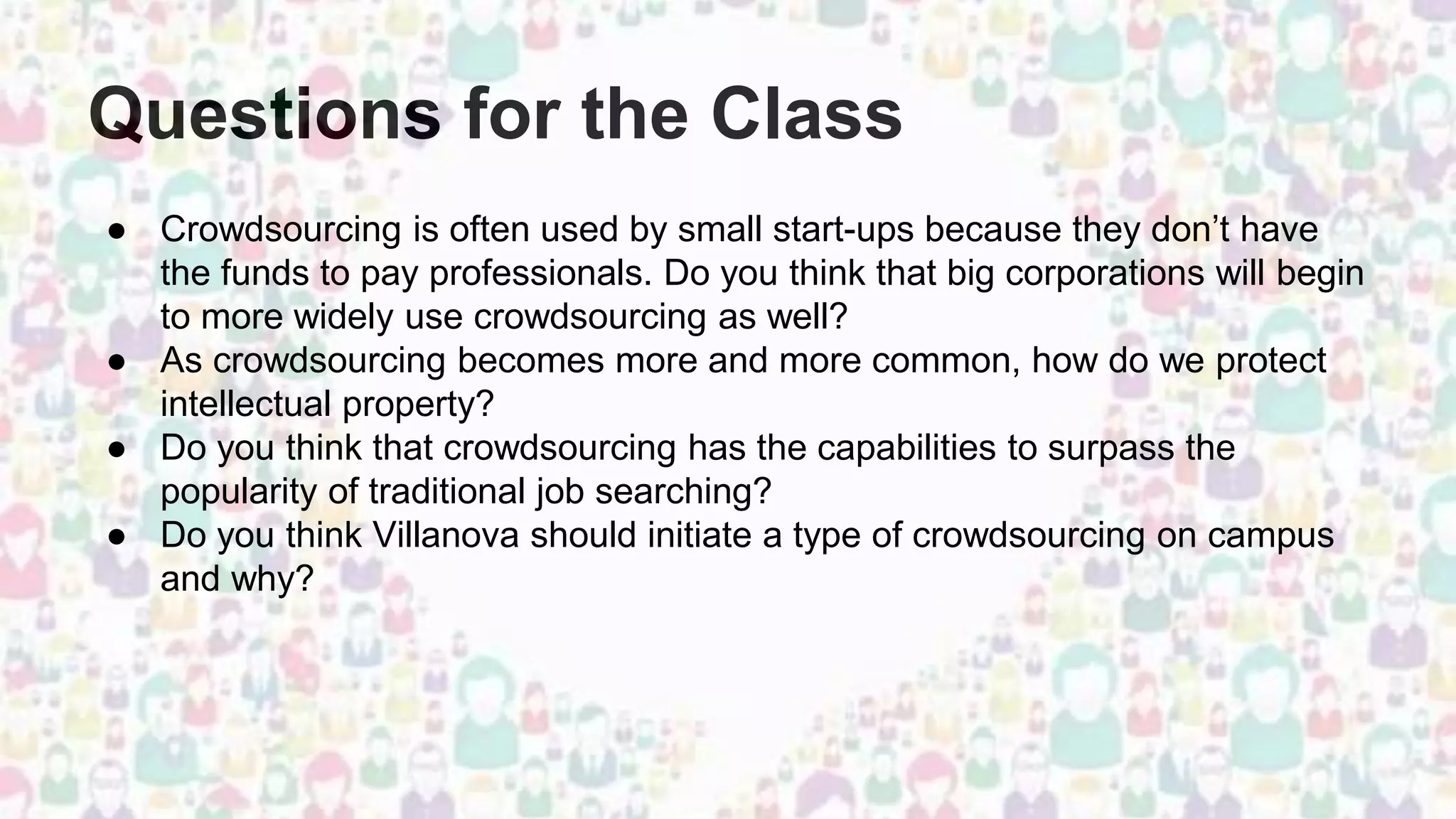 Questions for the Class
● Crowdsourcing is often used by small start-ups because they don’t have
the funds to pay professionals. Do you think that big corporations will begin
to more widely use crowdsourcing as well?
● As crowdsourcing becomes more and more common, how do we protect
intellectual property?
● Do you think that crowdsourcing has the capabilities to surpass the
popularity of traditional job searching?
● Do you think Villanova should initiate a type of crowdsourcing on campus
and why?
 