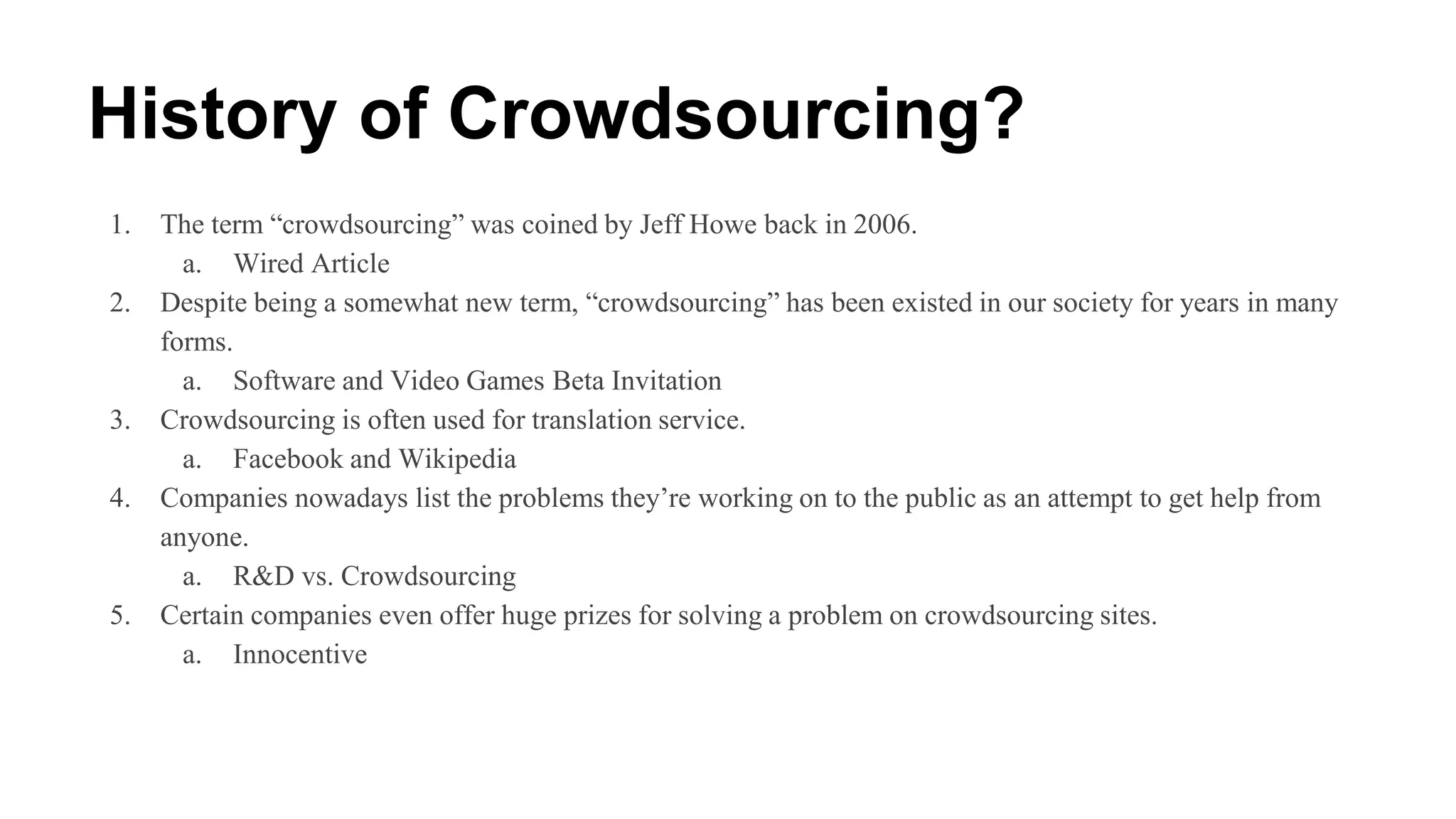 History of Crowdsourcing?
1. The term “crowdsourcing” was coined by Jeff Howe back in 2006.
a. Wired Article
2. Despite being a somewhat new term, “crowdsourcing” has been existed in our society for years in many
forms.
a. Software and Video Games Beta Invitation
3. Crowdsourcing is often used for translation service.
a. Facebook and Wikipedia
4. Companies nowadays list the problems they’re working on to the public as an attempt to get help from
anyone.
a. R&D vs. Crowdsourcing
5. Certain companies even offer huge prizes for solving a problem on crowdsourcing sites.
a. Innocentive
 
