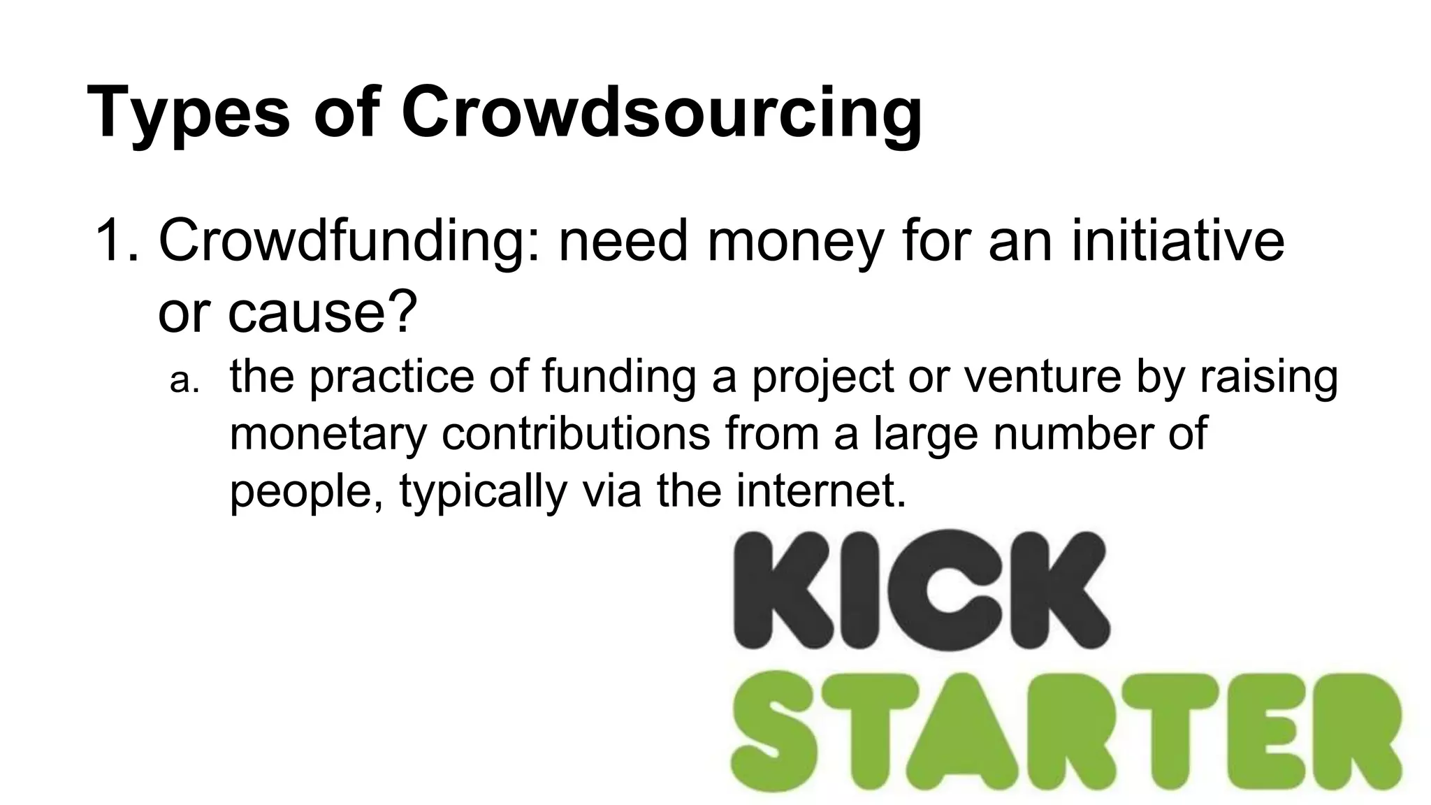 Types of Crowdsourcing
1. Crowdfunding: need money for an initiative
or cause?
a. the practice of funding a project or venture by raising
monetary contributions from a large number of
people, typically via the internet.
 