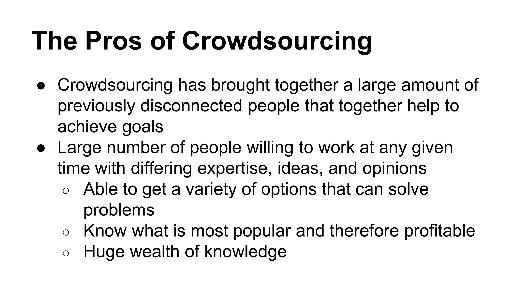 The Pros of Crowdsourcing
● Crowdsourcing has brought together a large amount of
previously disconnected people that together help to
achieve goals
● Large number of people willing to work at any given
time with differing expertise, ideas, and opinions
○ Able to get a variety of options that can solve
problems
○ Know what is most popular and therefore profitable
○ Huge wealth of knowledge
 