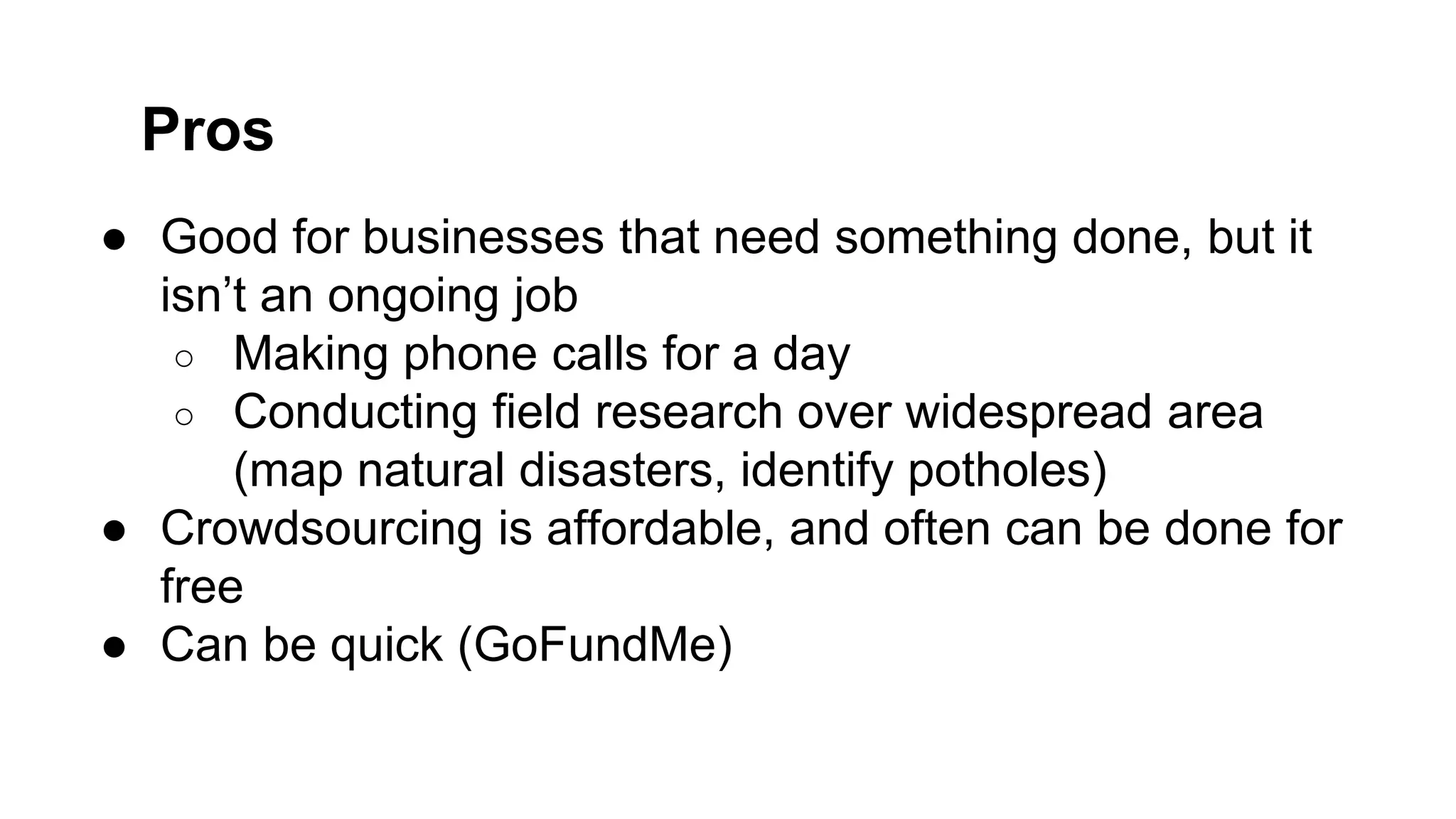 ● Good for businesses that need something done, but it
isn’t an ongoing job
○ Making phone calls for a day
○ Conducting field research over widespread area
(map natural disasters, identify potholes)
● Crowdsourcing is affordable, and often can be done for
free
● Can be quick (GoFundMe)
Pros
 