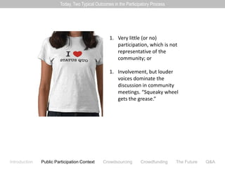 Today, Two Typical Outcomes in the Participatory Process




                                                  1. Very little (or no)
                                                     participation, which is not
                                                     representative of the
                                                     community; or

                                                  1. Involvement, but louder
                                                     voices dominate the
                                                     discussion in community
                                                     meetings. “Squeaky wheel
                                                     gets the grease.”




Introduction   Public Participation Context   Crowdsourcing        Crowdfunding    The Future   Q&A
 