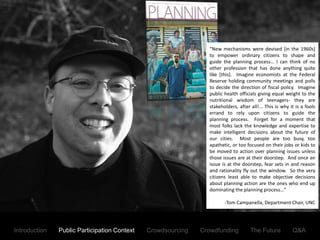 “New mechanisms were devised [in the 1960s]
                                                                           to empower ordinary citizens to shape and
                                                                           guide the planning process… I can think of no
                                                                           other profession that has done anything quite
                                                                           like [this]. Imagine economists at the Federal
                                                                           Reserve holding community meetings and polls
                                                                           to decide the direction of fiscal policy. Imagine
                                                                           public health officials giving equal weight to the
                                                                           nutritional wisdom of teenagers- they are
                                                                           stakeholders, after all!... This is why it is a fools
                                                                           errand to rely upon citizens to guide the
                                                                           planning process. Forget for a moment that
                                                                           most folks lack the knowledge and expertise to
                                                                           make intelligent decisions about the future of
                                                                           our cities. Most people are too busy, too
                                                                           apathetic, or too focused on their jobs or kids to
                                                                           be moved to action over planning issues unless
                                                                           those issues are at their doorstep. And once an
                                                                           issue is at the doorstep, fear sets in and reason
                                                                           and rationality fly out the window. So the very
                                                                           citizens least able to make objective decisions
                                                                           about planning action are the ones who end up
                                                                           dominating the planning process…”
               The Status Quo has led to a Debate regarding the Importance of Public Participation
                                                                                  -Tom Campanella, Department Chair, UNC




Introduction     Public Participation Context      Crowdsourcing       Crowdfunding            The Future           Q&A
 