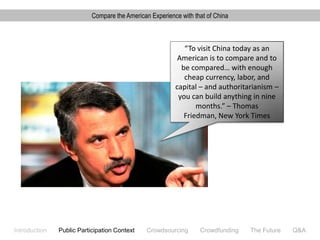 Compare the American Experience with that of China



                                                            “To visit China today as an
                                                          American is to compare and to
                                                           be compared… with enough
                                                            cheap currency, labor, and
                                                         capital – and authoritarianism –
                                                          you can build anything in nine
                                                                months.” – Thomas
                                                            Friedman, New York Times




Introduction   Public Participation Context    Crowdsourcing      Crowdfunding   The Future   Q&A
 