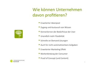 Wie	
  können	
  Unternehmen	
  
davon	
  proﬁCeren?	
  
   §  Erweiterter	
  Ideenpool	
  
   §  Zugang	
  und	
  Austausch	
  von	
  Wissen	
  	
  
   §  Kennenlernen	
  der	
  Bedürfnisse	
  der	
  User	
  
   §  Unendlich	
  mehr	
  Flexibilität	
  	
  
   §  Schnelle	
  on-­‐Demand	
  Lösungen	
  
   §  Auch	
  für	
  nicht	
  automaCsierbare	
  Aufgaben	
  
   §  Erweiterter	
  MarkeCng	
  Eﬀekt	
  
   §  Markenbindung	
  der	
  Consumer	
  
   §  Proof	
  of	
  Concept	
  (und	
  Content)	
  
                                                                 9
 