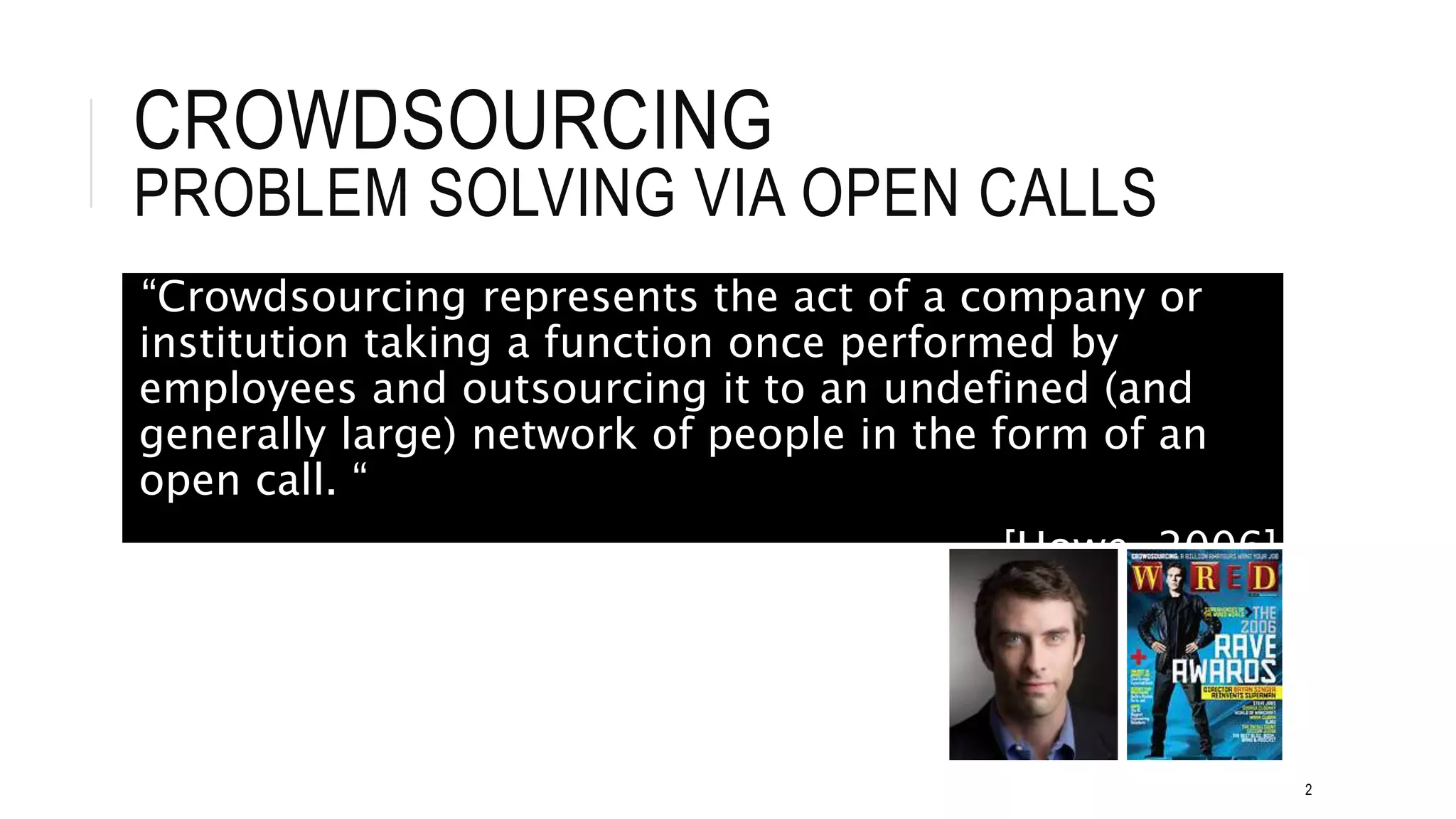 CROWDSOURCING
PROBLEM SOLVING VIA OPEN CALLS
“Crowdsourcing represents the act of a company or
institution taking a function once performed by
employees and outsourcing it to an undefined (and
generally large) network of people in the form of an
open call. “
[Howe, 2006]
2
 
