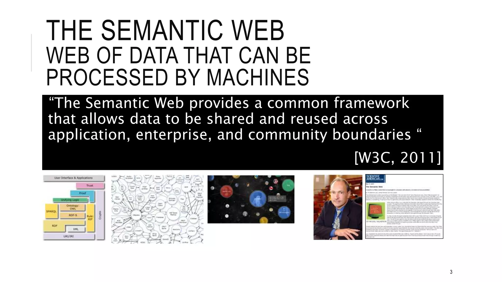 THE SEMANTIC WEB
WEB OF DATA THAT CAN BE
PROCESSED BY MACHINES
3
“The Semantic Web provides a common framework
that allows data to be shared and reused across
application, enterprise, and community boundaries “
[W3C, 2011]
 