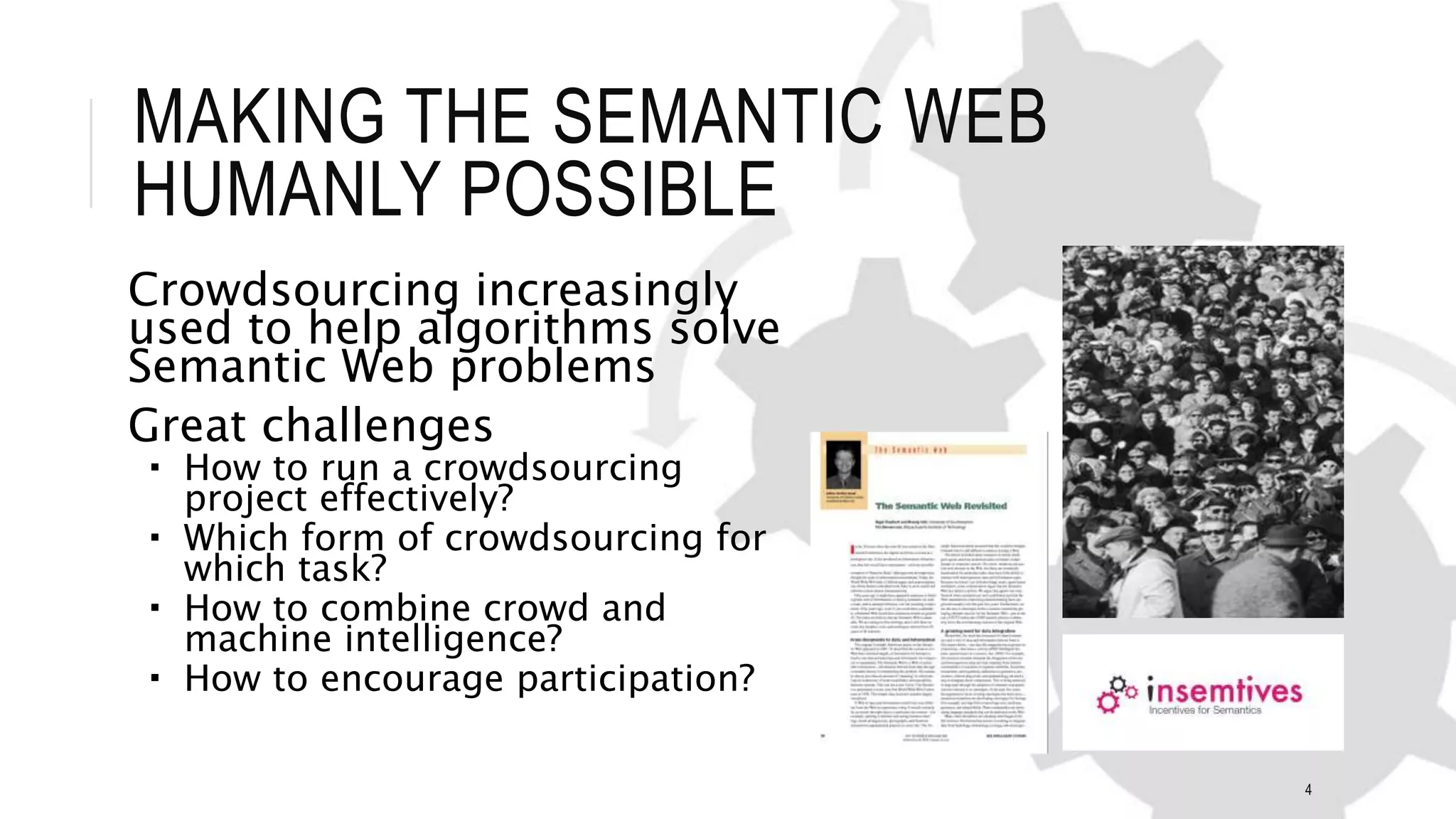 MAKING THE SEMANTIC WEB
HUMANLY POSSIBLE
Crowdsourcing increasingly
used to help algorithms solve
Semantic Web problems
Great challenges
 How to run a crowdsourcing
project effectively?
 Which form of crowdsourcing for
which task?
 How to combine crowd and
machine intelligence?
 How to encourage participation?
4
 