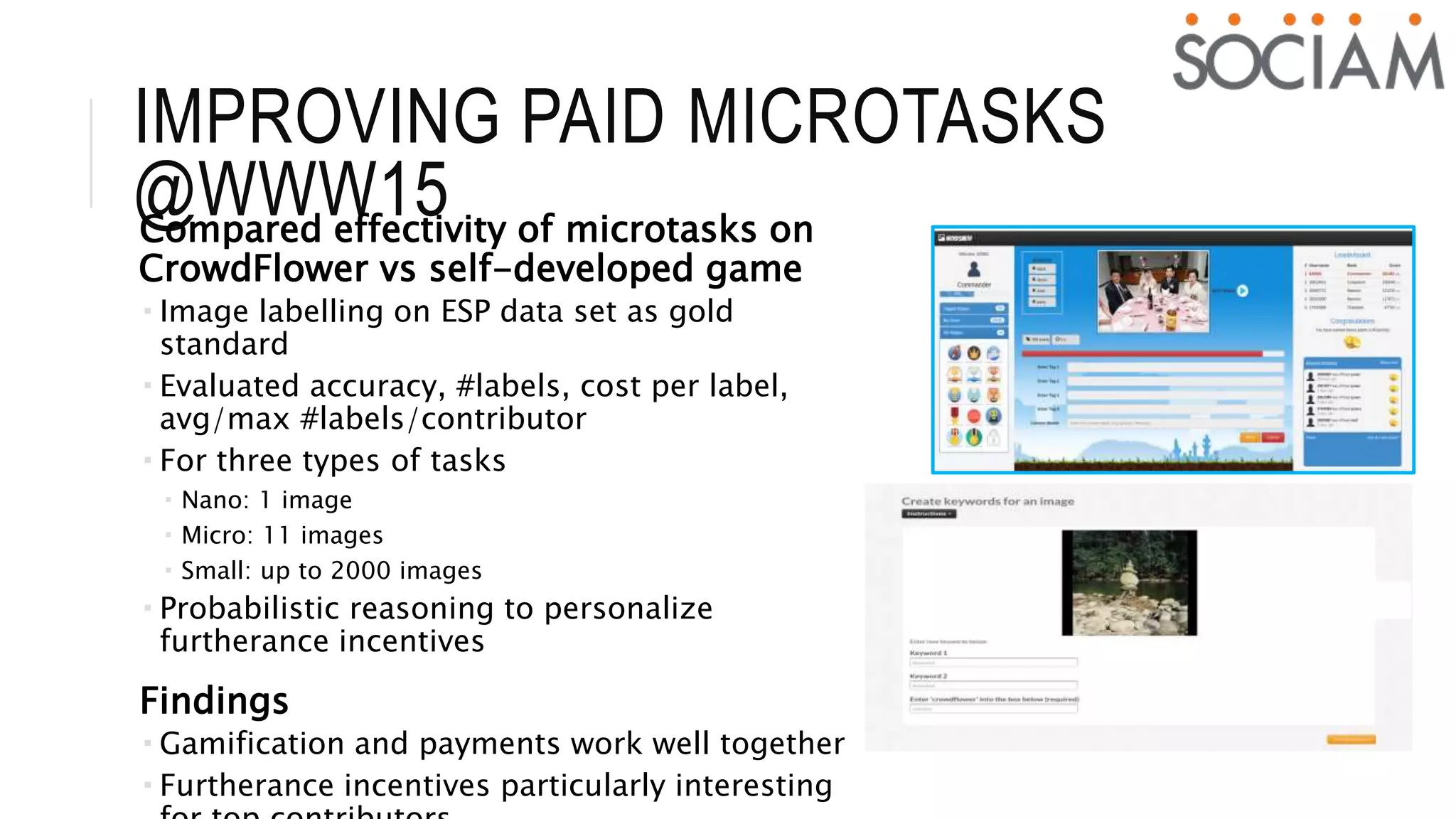 IMPROVING PAID MICROTASKS
@WWW15Compared effectivity of microtasks on
CrowdFlower vs self-developed game
 Image labelling on ESP data set as gold
standard
 Evaluated accuracy, #labels, cost per label,
avg/max #labels/contributor
 For three types of tasks
 Nano: 1 image
 Micro: 11 images
 Small: up to 2000 images
 Probabilistic reasoning to personalize
furtherance incentives
Findings
 Gamification and payments work well together
 Furtherance incentives particularly interesting
 