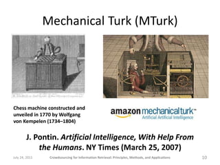 Mechanical Turk (MTurk)




Chess machine constructed and
unveiled in 1770 by Wolfgang
von Kempelen (1734–1804)


        J. Pontin. Artificial Intelligence, With Help From
            the Humans. NY Times (March 25, 2007)
July 24, 2011    Crowdsourcing for Information Retrieval: Principles, Methods, and Applications   10
 