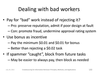 Dealing with bad workers
• Pay for “bad” work instead of rejecting it?
   – Pro: preserve reputation, admit if poor design at fault
   – Con: promote fraud, undermine approval rating system
• Use bonus as incentive
   – Pay the minimum $0.01 and $0.01 for bonus
   – Better than rejecting a $0.02 task
• If spammer “caught”, block from future tasks
   – May be easier to always pay, then block as needed

 July 24, 2011    Crowdsourcing for Information Retrieval: Principles, Methods, and Applications   100
 
